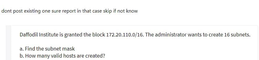 dont post existing one sure report in that case skip if not know
Daffodil Institute is granted the block 172.20.110.0/16. The administrator wants to create 16 subnets.
a. Find the subnet mask
b. How many valid hosts are created?
