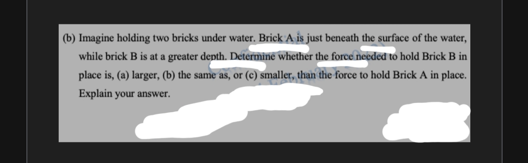 (b) Imagine holding two bricks under water. BrickA is just beneath the surface of the water,
while brick B is at a greater depth. Determine whether the force needed to hold Brick B in
place is, (a) larger, (b) the same as, or (c) smaller, than the force to hold Brick A in place.
Explain your answer.
