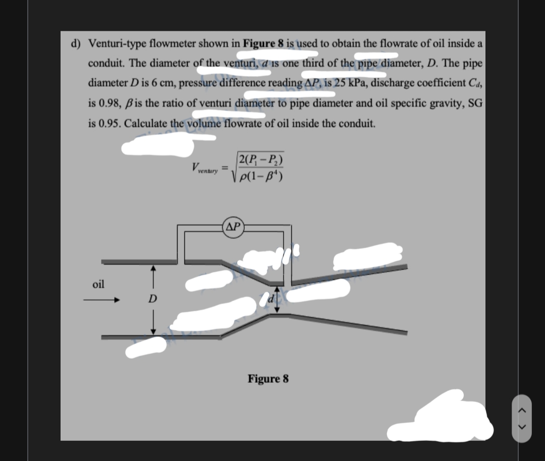 d) Venturi-type flowmeter shown in Figure 8 is used to obtain the flowrate of oil inside a
conduit. The diameter of the venturi, a is one third of the pipe diameter, D. The pipe
diameter D is 6 cm, pressure difference reading AP, is 25 kPa, discharge coefficient Ca,
is 0.98, ßis the ratio of venturi diameter to pipe diameter and oil specific gravity, SG
is 0.95. Calculate the volume flowrate of oil inside the conduit.
2(P, – P,)
Vvenkury =
ΔΡ
oil
Figure 8
< >
