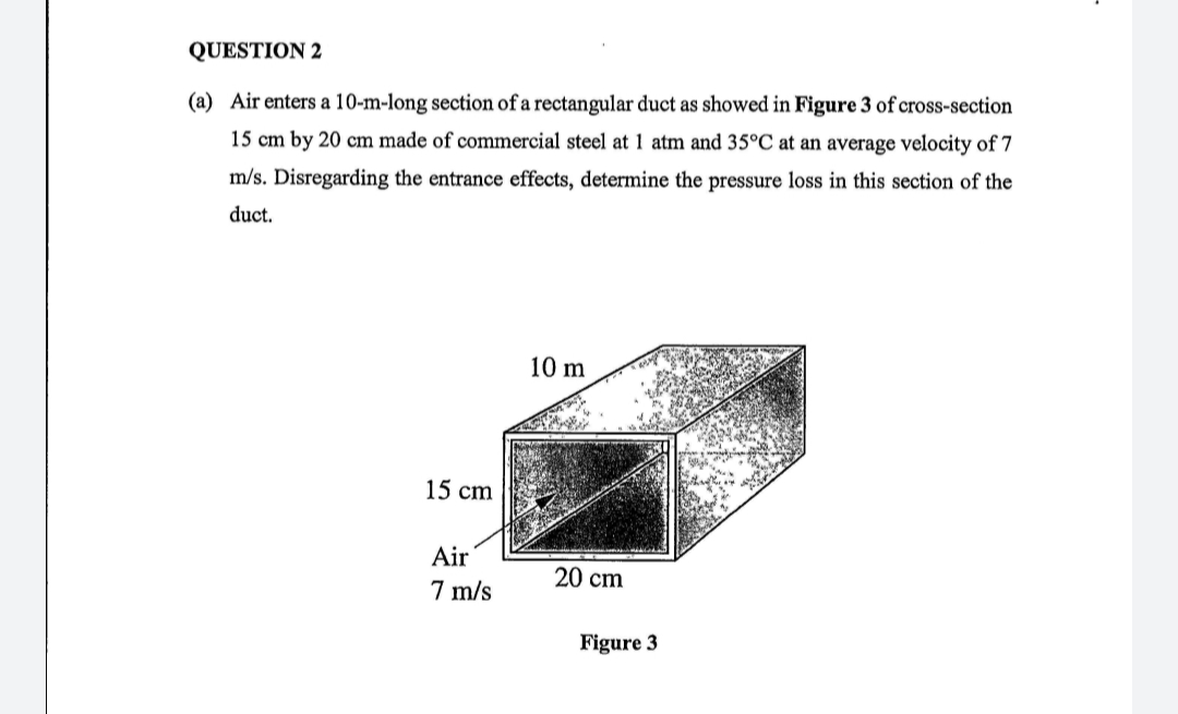 QUESTION 2
(a) Air enters a 10-m-long section of a rectangular duct as showed in Figure 3 of cross-section
15 cm by 20 cm made of commercial steel at 1 atm and 35°C at an average velocity of 7
m/s. Disregarding the entrance effects, determine the pressure loss in this section of the
duct.
10 m
15 cm
Air
20 cm
7 m/s
Figure 3
