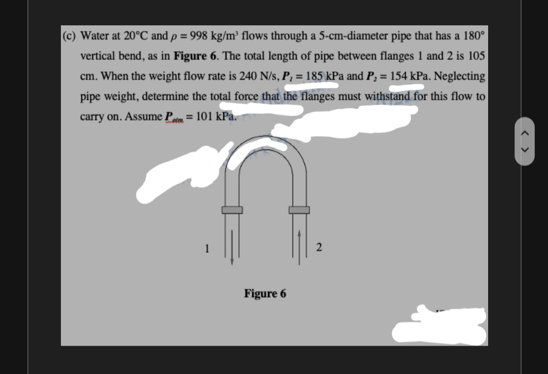 (c) Water at 20°C and p = 998 kg/m³ flows through a 5-cm-diameter pipe that has a 180°
vertical bend, as in Figure 6. The total length of pipe between flanges 1 and 2 is 105
cm. When the weight flow rate is 240 N/s, P, = 185 kPa and P, = 154 kPa. Neglecting
pipe weight, determine the total force that the flanges must withstand for this flow to
carry on. Assume Patm = 101 kPa.
Figure 6
< >
