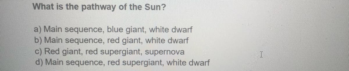 What is the pathway of the Sun?
a) Main sequence, blue giant, white dwarf
b) Main sequence, red giant, white dwarf
c) Red giant, red supergiant, supernova
d) Main sequence, red supergiant, white dwarf
H