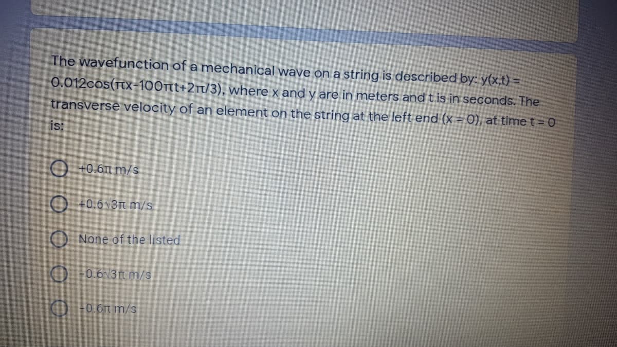 The wavefunction of a mechanical wave on a string is described by: y(x.t) =
0.012cos(Tx-100tt+2Tt/3), where x and y are in meters and t is in seconds. The
transverse velocity of an element on the string at the left end (x = 0), at time t = 0
is:
+0.6t m/s
+0.6v3t m/s
None of the listed
-0.6 3t m/s
-0.6t m/s
O O O OO
