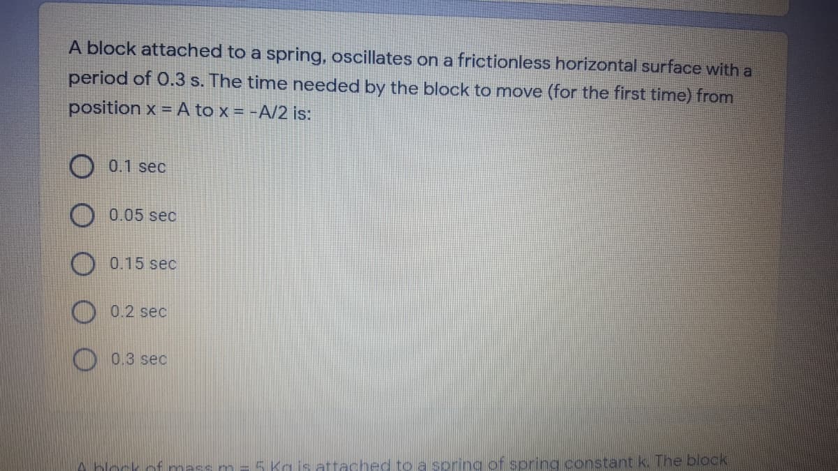 A block attached to a spring, oscillates on a frictionless horizontal surface with a
period of 0.3 s. The time needed by the block to move (for the first time) from
position x = A to x = -A/2 is:
O 0.1 sec
0.05 sec
0.15 sec
0.2 sec
O 0.3 sec
mas em
5 Kgis attached to a spring of spring constant k. The block
