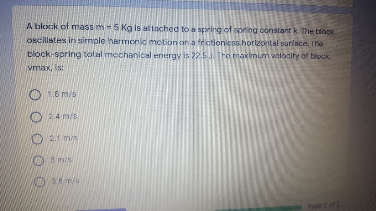 A block of mass m = 5 Kg is attached to a spring of spring constant k. The block
oscillates in simple harmonic motion on a frictionless horizontal surface. The
block-spring total mechanical energy is 22.5 J. The maximum velocity of block,
vmax, is:
O 18 m/s
O 2.4 m/s
2.1 m/s
3 m/s
3.8 m/s
Page 2 of 2
