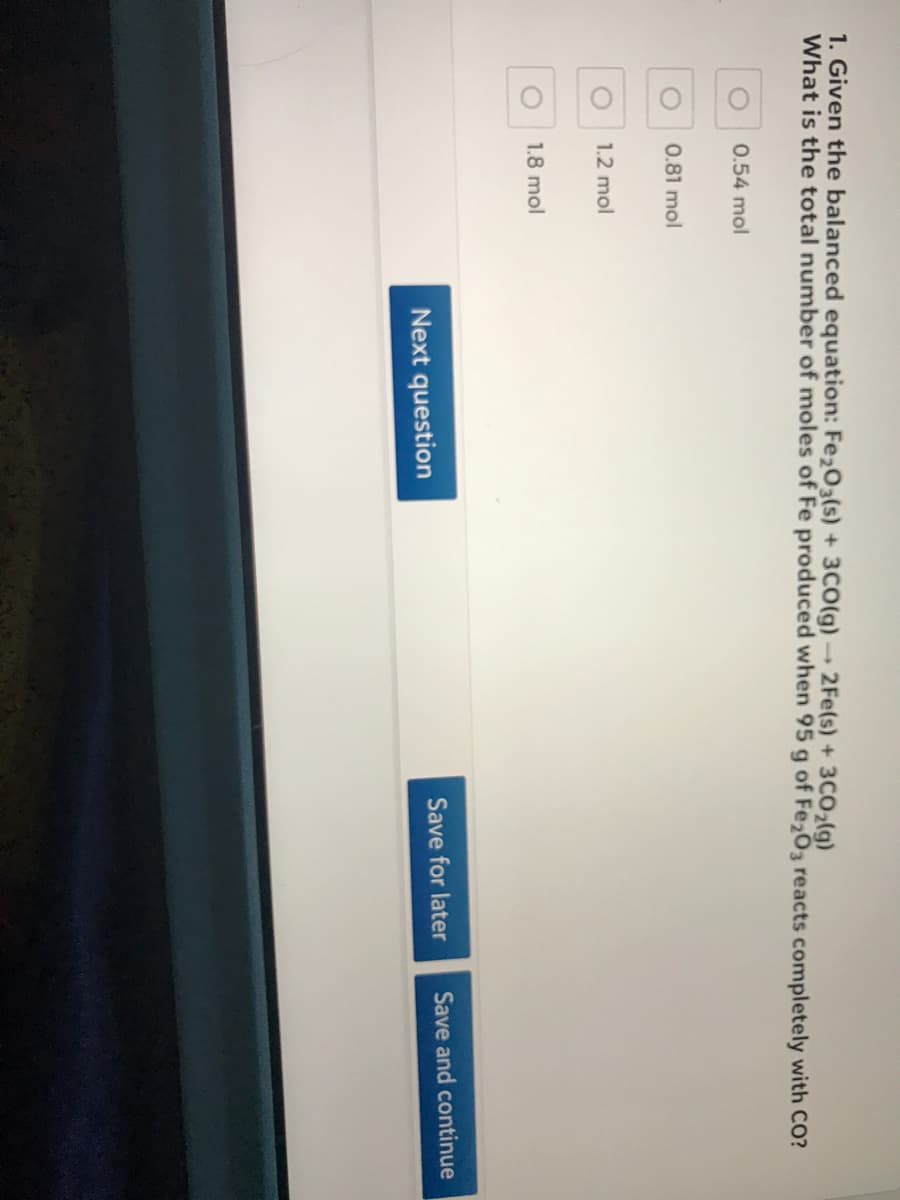1. Given the balanced equation: Fe203(s) + 3CO(g)→ 2Fe(s) + 3CO2(lg)
What is the total number of moles of Fe produced when 95 g of Fe203 reacts completely with CO?
0.54 mol
0.81 mol
1.2 mol
1.8 mol
Save for later
Save and continue
Next question
