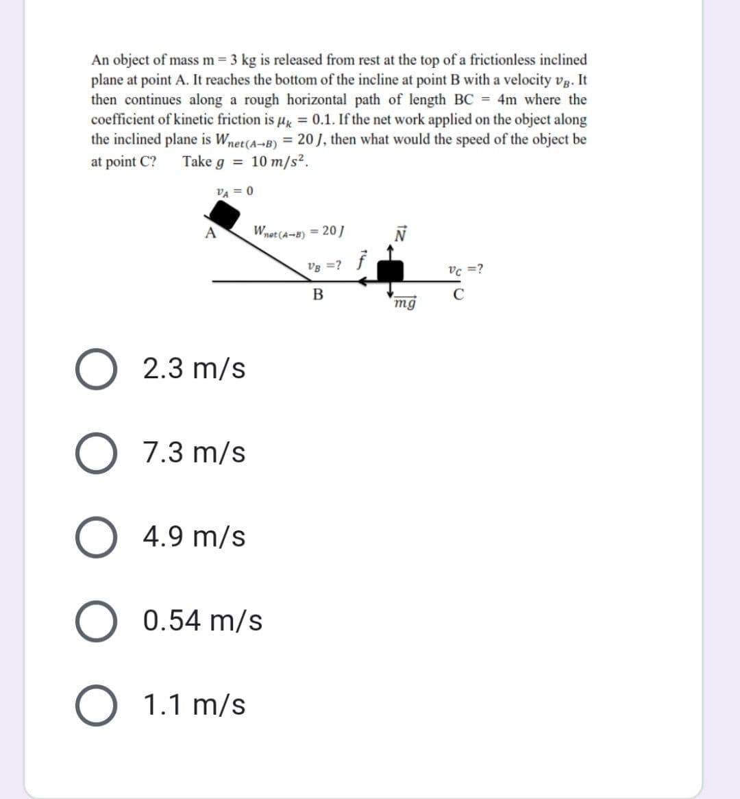 An object of mass m = 3 kg is released from rest at the top of a frictionless inclined
plane at point A. It reaches the bottom of the incline at point B with a velocity vg. It
then continues along a rough horizontal path of length BC = 4m where the
coefficient of kinetic friction is μ = 0.1. If the net work applied on the object along
the inclined plane is Wnet (A-B) = 20 J, then what would the speed of the object be
at point C?
Take g = 10 m/s².
VA = 0
Wnet (A-B) = 20]
N
VB = ?
Vc =?
B
C
mg
A
2.3 m/s
7.3 m/s
O
4.9 m/s
O 0.54 m/s
O 1.1 m/s
f