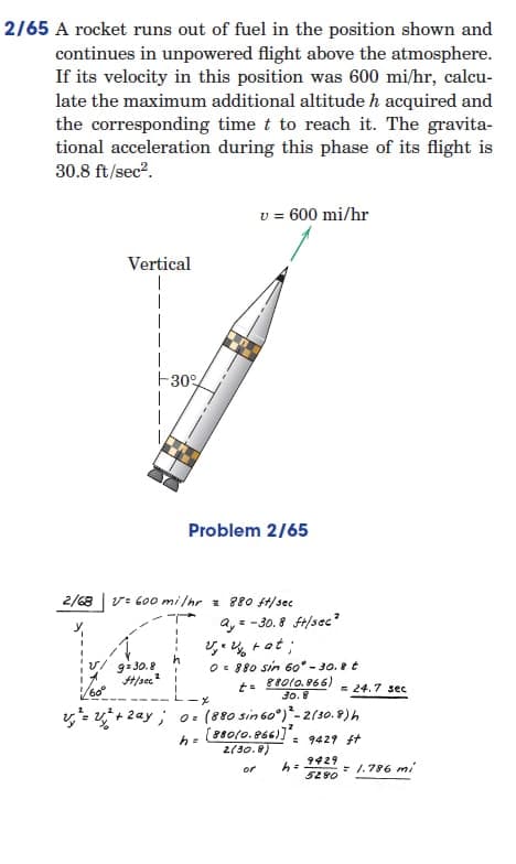 2/65 A rocket runs out of fuel in the position shown and
continues in unpowered flight above the atmosphere.
If its velocity in this position was 600 mi/hr, calcu-
late the maximum additional altitude h acquired and
the corresponding time t to reach it. The gravita-
tional acceleration during this phase of its flight is
30.8 ft/sec².
v = 600 mi/hr
Vertical
I
-30%
Problem 2/65
2/68 v=600 mi/hr = 880 ft/sec
Q₁ = -30.8 ft/sec²
2₁. V rat;
0= 880 sin 60° -30.8 t
9=30.8
#/sec2
t = 880(0.866)
30.8
-X
v²=²+2ay; 0= (880 sin 60°)-2(30.8) h
2
h=
[880(0.866)]
2(30.8)
= 9429 ft
or h=
= 24.7 sec
9429
= 1.786 mi
5280