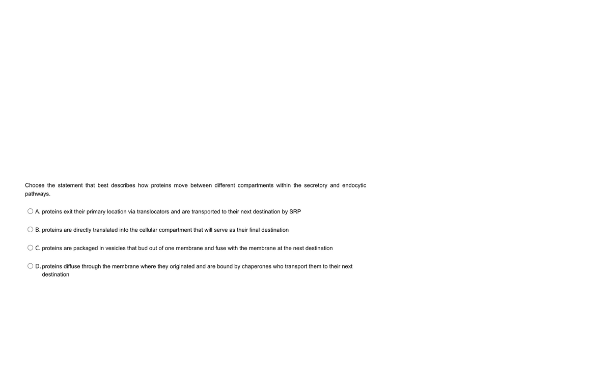 Choose the statement that best describes how proteins move between different compartments within the secretory and endocytic
pathways.
O A. proteins exit their primary location via translocators and are transported to their next destination by SRP
B. proteins are directly translated into the cellular compartment that will serve as their final destination
O C. proteins are packaged in vesicles that bud out of one membrane and fuse with the membrane at the next destination
O D. proteins diffuse through the membrane where they originated and are bound by chaperones who transport them to their next
destination
