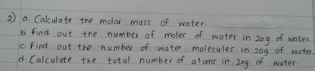 2) a. Calcula te the molar mass of water.
b. find out the
number of moles of water in
of water.
20g
molecules in 209 of water.
number of at oms in 20g of water.
c Find out the number of water
d.Calculate the
tot al
