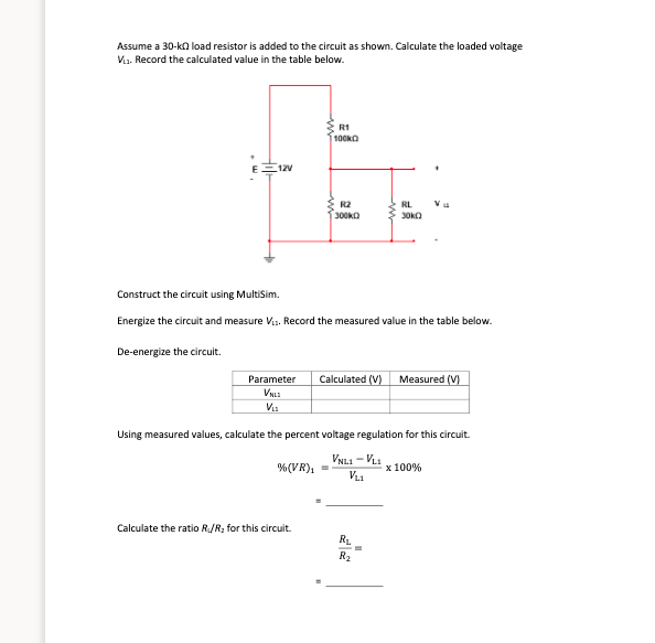 Assume a 30-ko load resistor is added to the circuit as shown. Calculate the loaded voltage
Via. Record the calculated value in the table below.
R1
100kO
12V
R2
300kO
RL
Vu
30KO
Construct the circuit using MultiSim.
Energize the circuit and measure Vi.. Record the measured value in the table below.
De-energize the circult.
Calculated (V)
Measured (V)
Parameter
VNLI
V:
Using measured values, calculate the percent voltage regulation for this circuit.
VNL1 - VL1
%(VR), =
x 100%
Calculate the ratio R/R; for this circuit.
RL
R2
