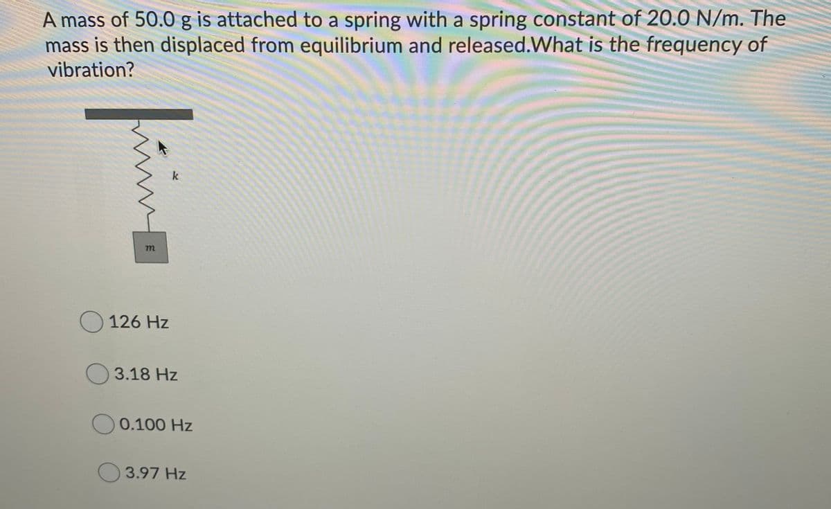 A mass of 50.0 g is attached to a spring with a spring constant of 20.0 N/m. The
mass is then displaced from equilibrium and released.What is the frequency of
vibration?
k
O 126 Hz
O 3.18 Hz
0.100 Hz
O 3.97 Hz
