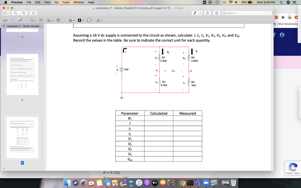 Preview File
Edit View Go
Tools Window Help
88% D
Wed 9:06 PM
A
Laboratory 7 - Series-Parallel DC Circuits.pdf (page 6 of 7) – Edited
Q Search
ABP
Aal D 2/ O T
v Av
b Other Bookmarks
v Laboratory 7 - Series-Parallel...
Assuming a 16 V dc supply is connected to the circuit as shown, calculate: I, l1, 12, V1, V2, V3, Va, and Vab-
4
Record the values in the table. Be sure to indicate the correct unit for each quantity.
R1
R2
3.3kQ
2.2ka
-
+
EE16V
a
+
Vat
+
V. R3
4.7kO
R4
V4
1kO
Parameter
Calculated
Measured
RT
--- A
12
V1
V2
V3
V4
Vab
6
+
R = 0.332
Privacy - Terms
Teleranao
100
NOV
..
