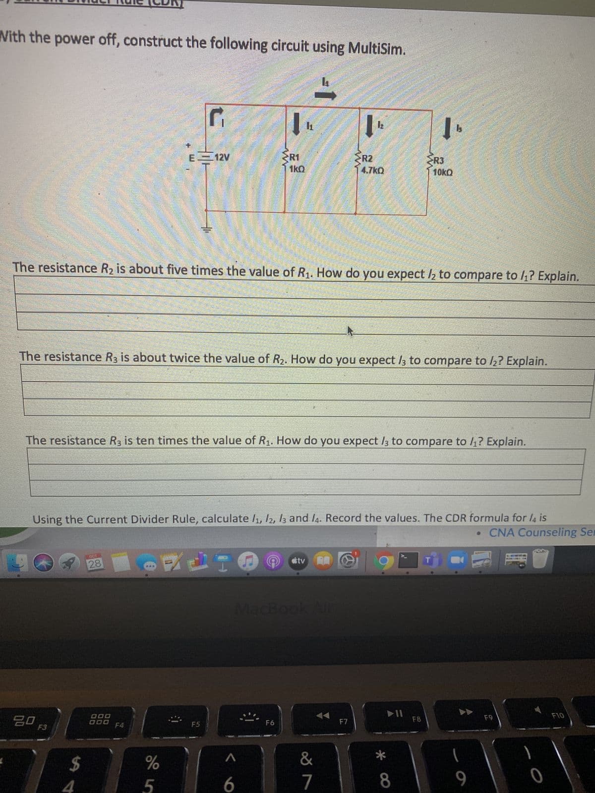 With the power off, construct the following circuit using MultiSim.
R2
4.7kQ
R3
E 12V
2R1
The resistance R2 is about five times the value of R1. How do you expect h to compare to 4? Explain.
The resistance R, is about twice the value of R2. How do you expect /3 to compare to h? Explain.
The resistance R, is ten times the value of R1. How do you expect /3 to compare to 1? Explain.
Using the Current Divider Rule, calculate /1, /2, 13 and l4. Record the values. The CDR formula for l4 is
• CNA Counseling Ser
MacBook Air
F10
F8
F6
D00
F4
F5
*
%24
8.
6.
4.
