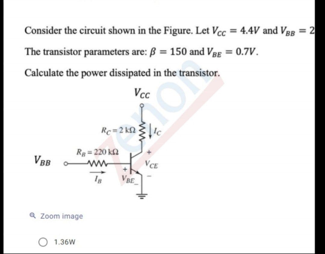 %3D
Consider the circuit shown in the Figure. Let Vcc = 4.4V and VBB = 2
The transistor parameters are: ß = 150 and Vgg = 0.7V.
Calculate the power dissipated in the transistor.
Vcc
Rc = 2 kQ
Rp = 220 k2
VBB
VCE
VBE
Q Zoom image
O 1.36W
