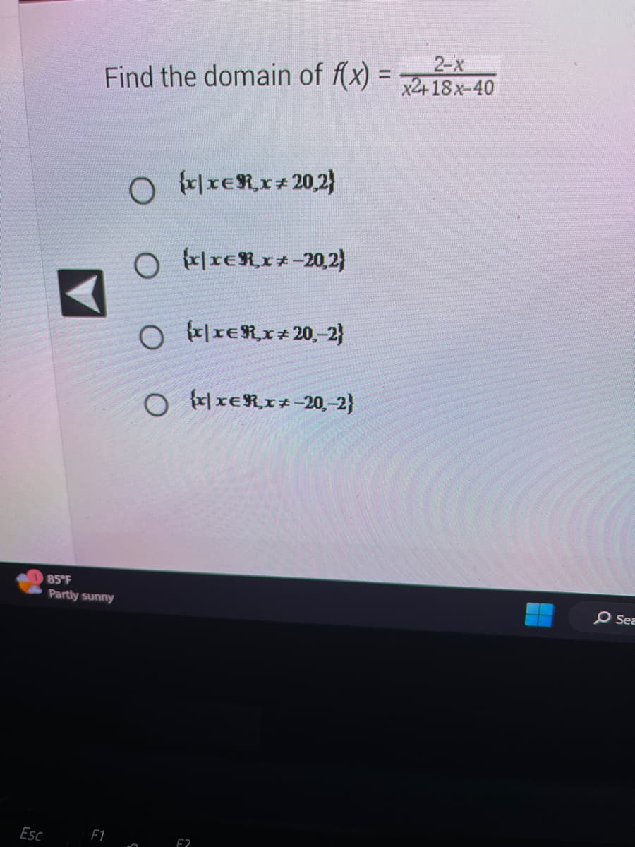 Esc
Find the domain of f(x) =
85°F
Partly sunny
F1
O xxERx+ 20,2)
O
3
xxER,x+-20,2)
O xxER,x 20,-2)
O xxER,x+-20,-2)
F2
2-x
x2+18x-40
O Sea