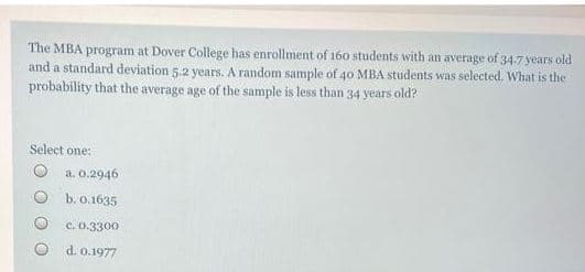 The MBA program at Dover College has enrollment of 160 students with an average of 34.7 years old
and a standard deviation 5.2 years. A random sample of 40 MBA students was selected. What is the
probability that the average age of the sample is less than 34 years old?
Select one:
a. 0.2946
b. 0.1635
C. 0.3300
O d. 0.1977
