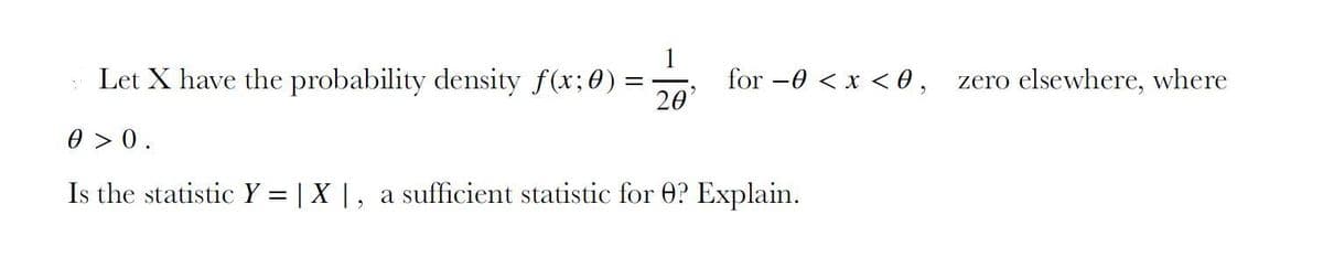 Let X have the probability density f(x;0) =
for -0 < x < 0 ,
20'
zero elsewhere, where
0 > 0.
Is the statistic Y = | X |, a sufficient statistic for 0? Explain.
