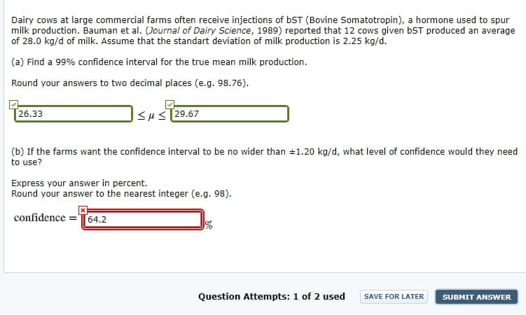 Dairy cows at large commercial farms often receive injections of bST (Bovine Somatotropin), a hormone used to spur
milk production. Bauman et al. (Journal of Dairy Science, 1989) reported that 12 cows given bST produced an average
of 28.0 kg/d of milk. Assume that the standart deviation of milk production is 2.25 kg/d.
(a) Find a 99% confidence interval for the true mean milk production.
Round your answers to two decimal places (e.g. 98.76).
26.33
Su<T29.67
(b) If the farms want the confidence interval to be no wider than +1.20 kg/d, what level of confidence would they need
to use?
Express your answer in percent.
Round your answer to the nearest integer (e.g. 98).
confidence =T64.2
Question Attempts: 1 of 2 used
SAVE FOR LATER
SUBMIT ANSWER
