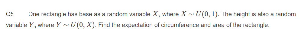 Q5
One rectangle has base as a random variable X, where X
U (0, 1). The height is also a random
variable Y, where Y ~ U(0, X). Find the expectation of circumference and area of the rectangle.
