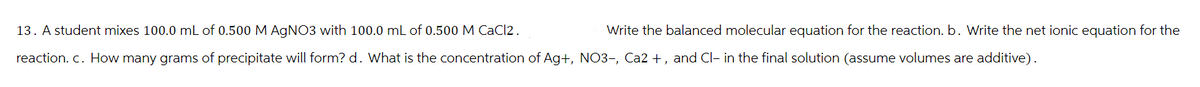 13. A student mixes 100.0 mL of 0.500 M AgNO3 with 100.0 mL of 0.500 M CaCl2.
reaction. c. How many grams of precipitate will form? d. What is the concentration of Ag+, NO3-, Ca2+, and Cl- in the final solution (assume volumes are additive).
Write the balanced molecular equation for the reaction. b. Write the net ionic equation for the