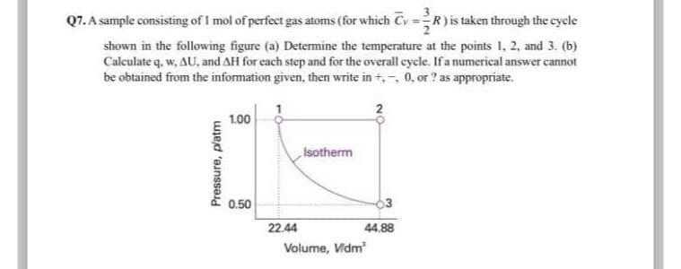 Q7. A sample consisting of 1 mol of perfect gas atoms (for which Cy=R) is taken through the cycle
shown in the following figure (a) Determine the temperature at the points 1, 2, and 3. (b)
Calculate q. w, AU, and AH for each step and for the overall cycle. If a numerical answer cannot
be obtained from the information given, then write in +, , 0, or ? as appropriate.
Pressure, platm
1.00
0.50
22.44
Isotherm
Volume, Vidm
2
44.88