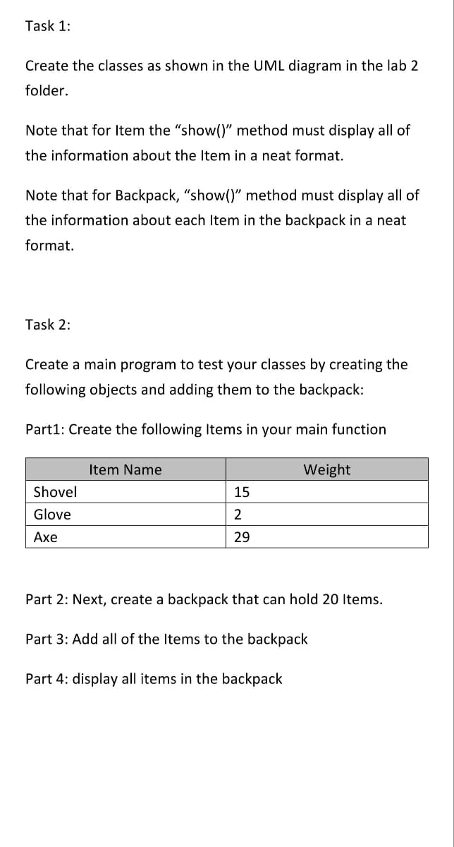 Task 1:
Create the classes as shown in the UML diagram in the lab 2
folder.
Note that for Item the "show()" method must display all of
the information about the Item in a neat format.
Note that for Backpack, "show()" method must display all of
the information about each Item in the backpack in a neat
format.
Task 2:
Create a main program to test your classes by creating the
following objects and adding them to the backpack:
Part1: Create the following Items in your main function
Item Name
Weight
Shovel
15
Glove
2
Axe
29
Part 2: Next, create a backpack that can hold 20 Items.
Part 3: Add all of the Items to the backpack
Part 4: display all items in the backpack