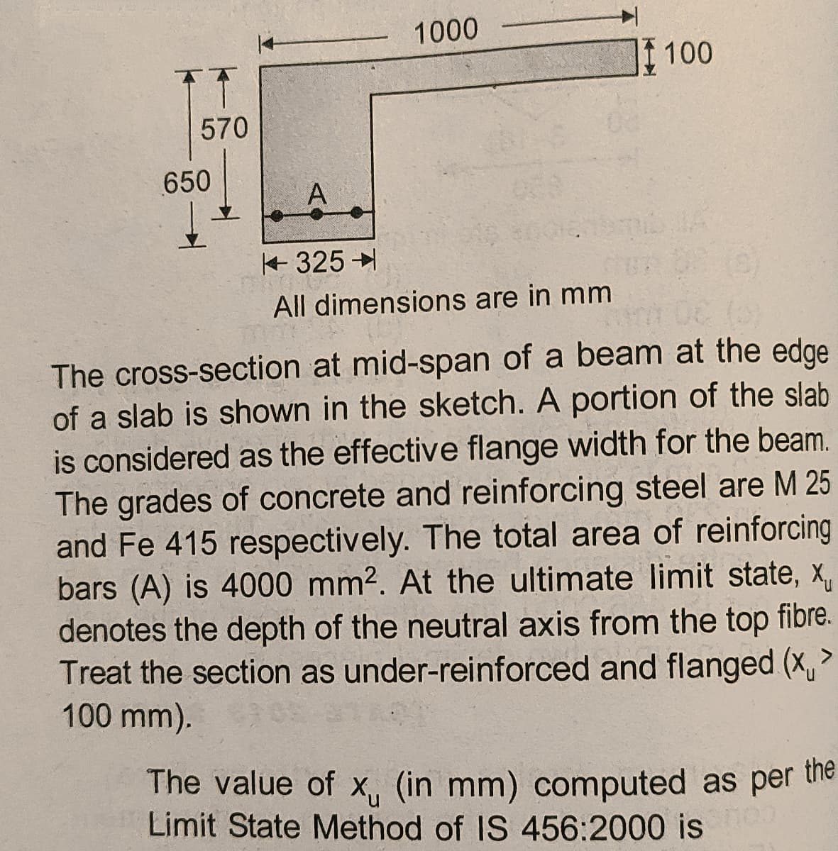 1000
100
570
650
A
+ 325
All dimensions are in mm
The cross-section at mid-span of a beam at the edge
of a slab is shown in the sketch. A portion of the slab
is considered as the effective flange width for the beam.
The grades of concrete and reinforcing steel are M 25
and Fe 415 respectively. The total area of reinforcing
bars (A) is 4000 mm2. At the ultimate limit state, x,
denotes the depth of the neutral axis from the top fibre.
Treat the section as under-reinforced and flanged (x,>
100 mm).
The value of x, (in mm) computed as per the
Limit State Method of IS 456:2000 is
