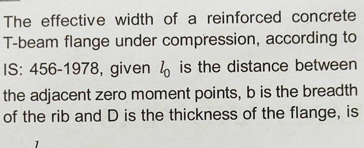 The effective width of a reinforced concrete
T-beam flange under compression, according to
IS: 456-1978, given b is the distance between
the adjacent zero moment points, b is the breadth
of the rib and D is the thickness of the flange, is
6.
