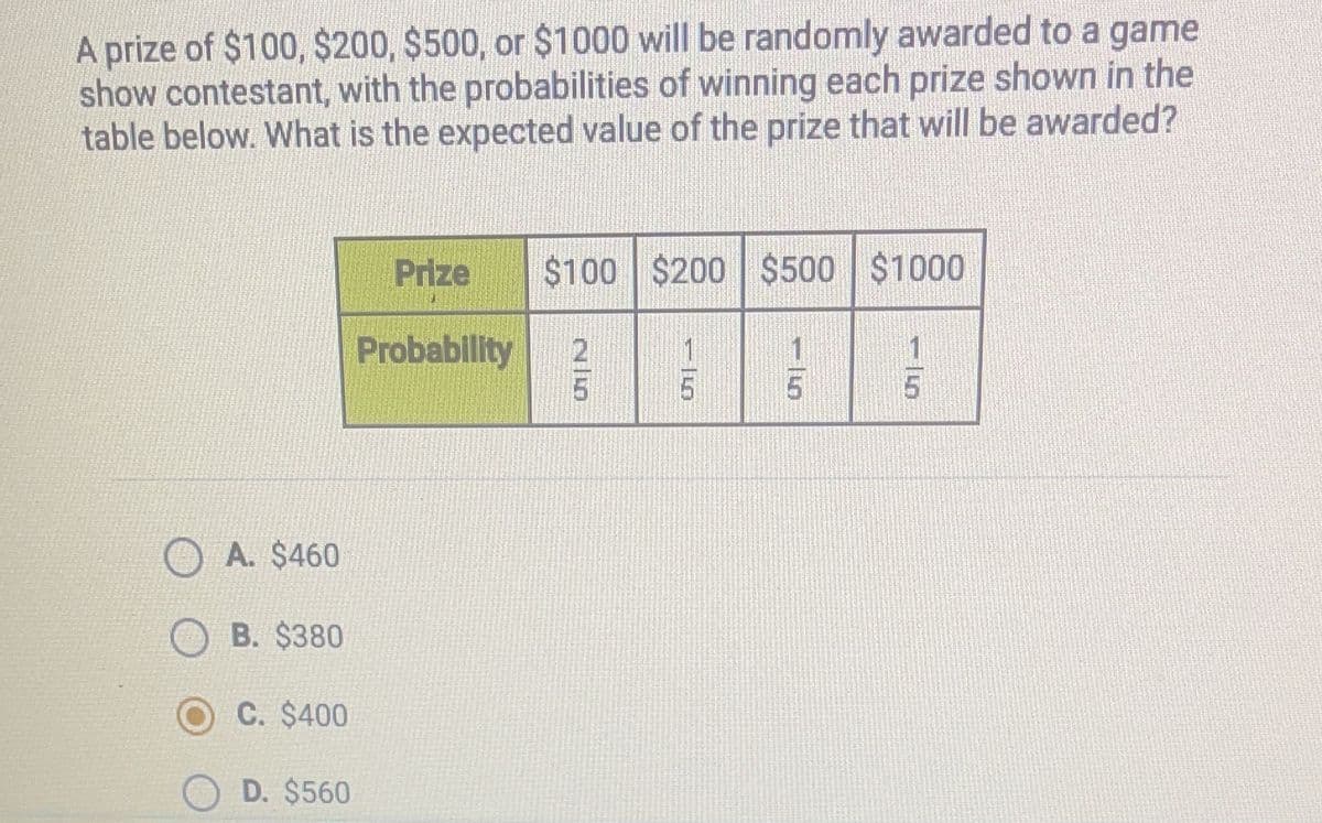 A prize of $100, $200, $500, or $1000 will be randomly awarded to a game
show contestant, with the probabilities of winning each prize shown in the
table below. What is the expected value of the prize that will be awarded?
Prize
$100 $200 $500 $1000
Probability
1
1
5
5.
A. $460
B. $380
C. $400
D. $560
