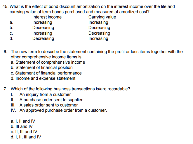 45. What is the effect of bond discount amortization on the interest income over the life and
carrying value of term bonds purchased and measured at amortized cost?
Interest income
Increasing
Decreasing
Increasing
Decreasing
Carrying value
Increasing
Decreasing
Decreasing
Increasing
a.
b.
C.
d.
6. The new term to describe the statement containing the profit or loss items together with the
other comprehensive income items is
a. Statement of comprehensive income
b. Statement of financial position
c. Statement of financial performance
d. Income and expense statement
7. Which of the following business transactions is/are recordable?
I. An inquiry from a customer
II. A purchase order sent to supplier
III. A sales order sent to customer
IV. An approved purchase order from a customer.
a. I, Il and IV
b. IIl and IV
c. II, III and IV
d. I, II, III and IV
