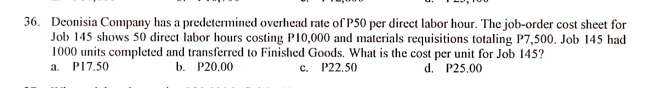 36. Deonisia Company has a predetermined overhead rate of P50 per direct labor hour. The job-order cost sheet for
Job 145 shows 50 direct labor hours costing PI0,000 and materials requisitions totaling P7,500. Job 145 had
1000 units completed and transferred to Finished Goods. What is the cost per unit for Job 145?
P17.50
a.
b. P20,00
c. P22.50
d. P25.00
