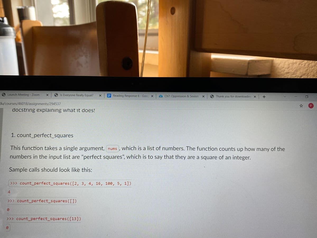 O Launch Meeting Zoom
9 Is Everyone Really Equal?
X Reading Response 6 - Goog X E Ch7: Oppression & Sexism
6 Thank you for downloading x
du/courses/46018/assignments/294537
docstring explaining what it does!
1. count_perfect_squares
This function takes a single argument, nums , which is a list of numbers. The function counts up how many of the
numbers in the input list are "perfect squares", which is to say that they are a square of an integer.
Sample calls should look like this:
>>> count_perfect_squares ([2, 3, 4, 16, 100, 5, 1])
4
>>> count_perfect_squares([])
>>> count_perfect_squares([13])
