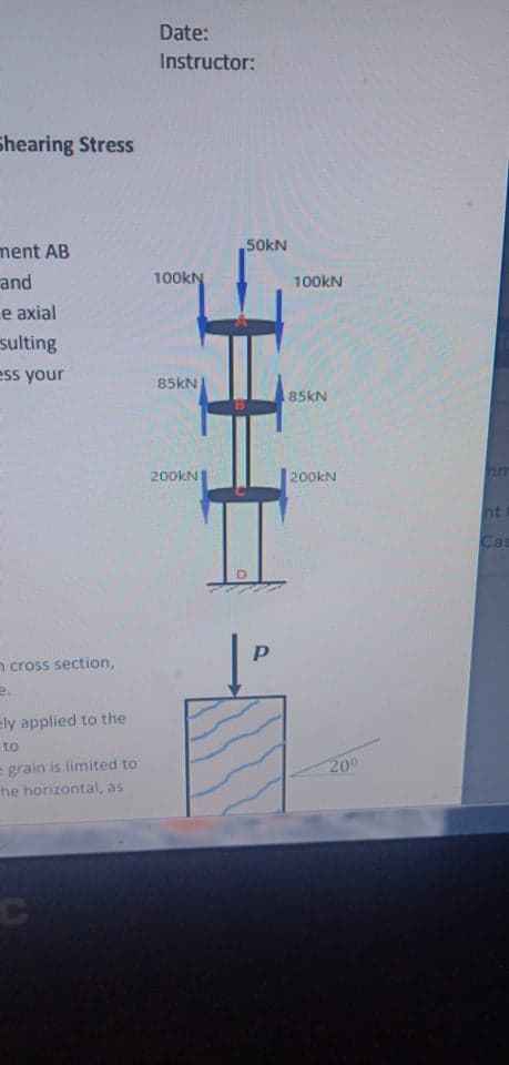 Date:
Instructor:
Shearing Stress
ment AB
and
50KN
100kN
100KN
e axial
sulting
ess your
85kN
85KN
200kN
200kN
mm
ht
Cas
n cross section,
ely applied to the
to
= grain is limited to
he horizontal, as
200
