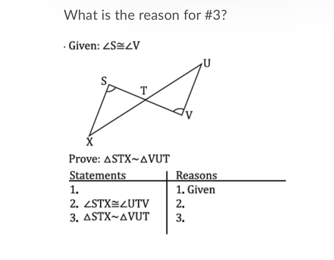 What is the reason for #3?
Given: ZS=zV
S,
T
Prove: ASTX~AVUT
Statements
Reasons
1. Given
1.
2. ZSTX=LUTV
3. ASTX~AVUT
2.
3.
