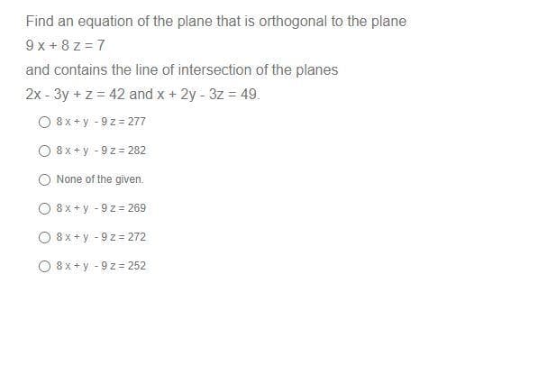 Find an equation of the plane that is orthogonal to the plane
9x+8z=7
and contains the line of intersection of the planes
2x - 3y + z = 42 and x + 2y - 3z = 49.
O8x+y-9z=277
8x+y - 9 z 282
None of the given.
O 8x+y -9 z = 269
O8x+y-9z
= 272
O 8x+y -9 z = 252