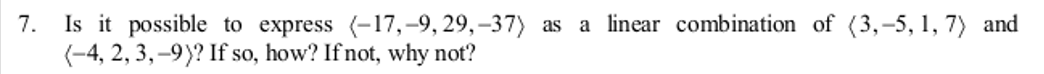 7.
Is it possible to express (-17,-9,29,-37) as a linear combination of (3,-5, 1, 7) and
(-4, 2, 3,-9)? If so, how? If not, why not?