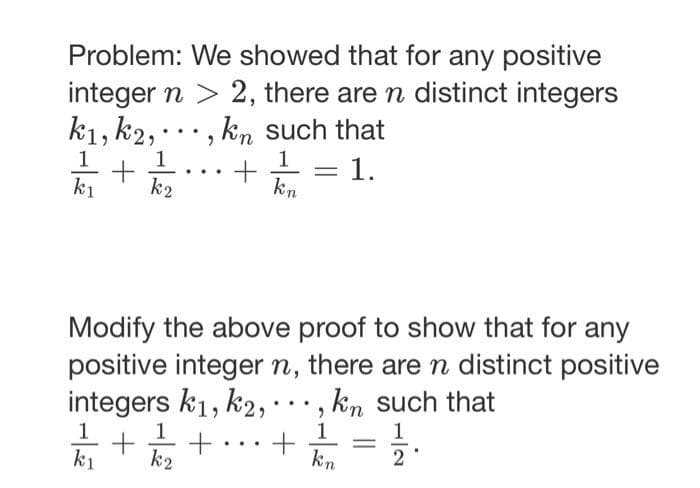 Problem: We showed that for any positive
integer n > 2, there are n distinct integers
k1, k2,, kn such that
1
1
1
+
kı k2
+
1.
kn
Modify the above proof to show that for any
positive integer n, there are n distinct positive
integers k1, k2,. kn such that
+ +
k2
1
kı
-
+
1
kn