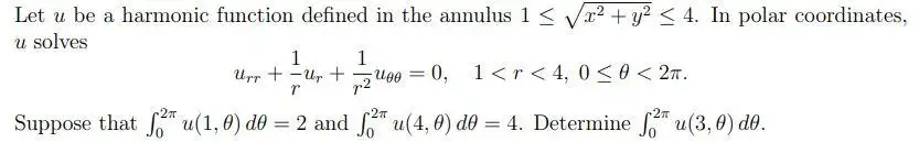 Let u be a harmonic function defined in the annulus 1 ≤ √² + y² ≤ 4. In polar coordinates,
u solves
1
1
Urr +-Up + ugo =
r2
r
Suppose that fu(1, 0) d0 = 2 and 2 u(4,0) d0 = 4. Determine 2* u(3,0) do.
0, 1<r<4, 0≤ 0 < 2T.