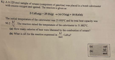 5.) A 0.120 mol sample of octane (component of gasoline) was placed in a bomb calorimeter
with excess oxygen and ignited. The reaction is given as
2 CsHis(g) + 25 O2(g) → 16 CO2(g) +18 H₂0(1)
kJ
96.2 T
The initial temperature of the calorimeter was 25.000°C and its total heat capacity was
The reaction raised the temperature of the calorimeter to 31.882°C.
(a) How many calories of heat were liberated by the combustion of octane?
(b) What is AE for the reaction expressed in
kJ
C&H18?
mol
(a)
(b)
cal
kJ
mol