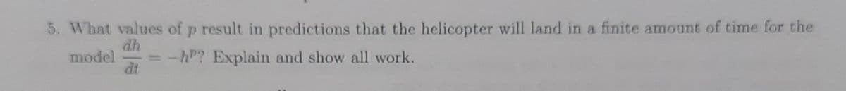 5. What values of p result in predictions that the helicopter will land in a finite amount of time for the
dh
model = -h? Explain and show all work.
dt