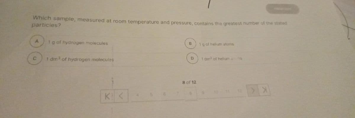 Which sample, measured at room temperature and pressure, contains the greatest number of the stated
particles?
A
1 g of hydrogen molecules
1 dm3 of hydrogen molecules
K<
B
D
8 of 12
8
1 g of helium atoms
1 dm³ of helium ams
12
X