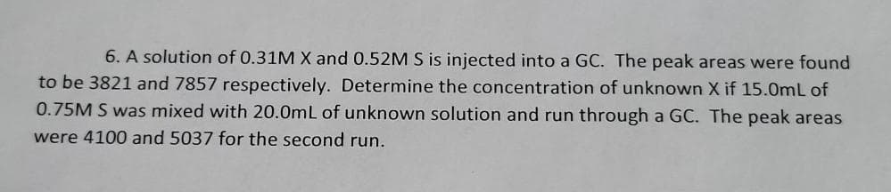 6. A solution of 0.31M X and 0.52M S is injected into a GC. The peak areas were found
to be 3821 and 7857 respectively. Determine the concentration of unknown X if 15.0mL of
0.75M S was mixed with 20.0mL of unknown solution and run through a GC. The peak areas
were 4100 and 5037 for the second run.
