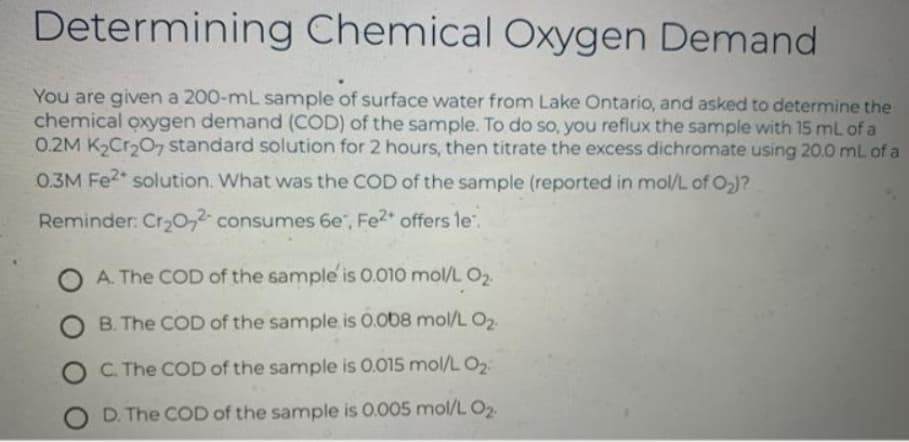 Determining Chemical Oxygen Demand
You are given a 200-mL sample of surface water from Lake Ontario, and asked to determine the
chemical oxygen demand (COD) of the sample. To do so, you reflux the sample with 15 mL of a
0.2M K,Cr,O, standard solution for 2 hours, then titrate the excess dichromate using 20.0 mL of a
0.3M Fe2 solution. What was the COD of the sample (reported in mol/L of O2)?
Reminder: Cr30,2 consumes 6e", Fe2* offers le.
A. The COD of the sample is 0.010 mol/L O2
B. The COD of the sample is 0.o08 mol/L O2
C. The COD of the sample is 0.015 mol/L O2
O D. The COD of the sample is 0.005 mol/L O2.
