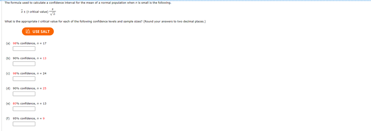 The formula used to calculate a confidence interval for the mean of a normal population when n is small is the following.
x± (t critical value)
Vn
What is the appropriate t critical value for each of the following confidence levels and sample sizes? (Round your answers to two decimal places.)
In USE SALT
(a) 98% confidence, n = 17
(b) 90% confidence, n = 13
(c) 98% confidence, n = 24
(d) 90% confidence, n = 25
(e) 80% confidence, n = 13
(f) 95% confidence, n = 9
