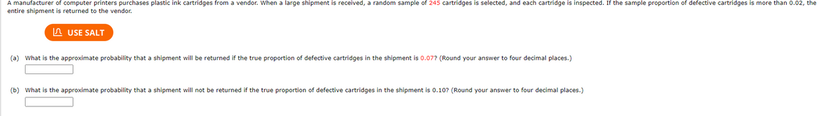 A manufacturer of computer printers purchases plastic ink cartridges from a vendor. When a large shipment is received, a random sample of 245 cartridges is selected, and each cartridge is inspected. If the sample proportion of defective cartridges is more than 0.02, the
entire shipment is returned to the vendor.
n USE SALT
(a) What is the approximate probability that a shipment will be returned if the true proportion of defective cartridges in the shipment is 0.07? (Round your answer to four decimal places.)
(b) What is the approximate probability that a shipment will not be returned if the true proportion of defective cartridges in the shipment is 0.10? (Round your answer to four decimal places.)
