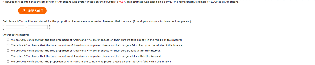 A newspaper reported that the proportion of Americans who prefer cheese on their burgers is 0.87. This estimate was based on a survey of a representative sample of 1,000 adult Americans.
A USE SALT
Calculate a 90% confidence interval for the proportion of Americans who prefer cheese on their burgers. (Round your answers to three decimal places.)
Interpret the interval.
O we are 90% confident that the true proportion of Americans who prefer cheese on their burgers falls directly in the middle of this interval.
O There is a 90% chance that the true proportion of Americans who prefer cheese on their burgers falls directly in the middle of this interval.
O we are 90% confident that the true proportion of Americans who prefer cheese on their burgers falls within this interval.
O There is a 90% chance that the true proportion of Americans who prefer cheese on their burgers falls within this interval.
O we are 90% confident that the proportion of Americans in the sample who prefer cheese on their burgers falls within this interval.
