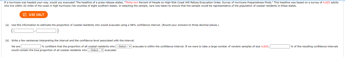 If a hurricane was headed your way, would you evacuate? The headline of a press release states, "Thirty-two Percent of People on High-Risk Coast Will Refuse Evacuation Order, Survey of Hurricane Preparedness Finds." This headline was based on a survey of 4,625 adults
who live within 20 miles of the coast in high hurricane risk counties of eight southern states. In selecting the sample, care was taken to ensure that the sample would be representative of the population of coastal residents in these states.
In USE SALT
(a) Use this information to estimate the proportion of coastal residents who would evacuate using a 98% confidence interval. (Round your answers to three decimal places.)
(b) Write a few sentences interpreting the interval and the confidence level associated with the interval.
We are
% confident that the proportion of all coastal residents who -Select-- v evacuate is within the confidence interval. If we were to take a large number of random samples of size 4,625,
% of the resulting confidence intervals
would contain the true proportion of all coastal residents who --Select--- v evacuate.
