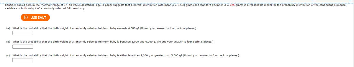 ............... .......... *..*****
..*.*..............................................
*****..........***..*.*.****:*****
*****************
Consider babies born in the "normal" range of 37-43 weeks gestational age. A paper suggests that a normal distribution with mean u = 3,500 grams and standard deviation o = 725 grams is a reasonable model for the probability distribution of the continuous numerical
variable x = birth weight of a randomly selected full-term baby.
In USE SALT
(a) What is the probability that the birth weight of a randomly selected full-term baby exceeds 4,000 g? (Round your answer to four decimal places.)
(b) What is the probability that the birth weight of a randomly selected full-term baby is between 3,000 and 4,000 g? (Round your answer to four decimal places.)
(c) What is the probability that the birth weight of a randomly selected full-term baby is either less than 2,000 g or greater than 5,000 g? (Round your answer to four decimal places.)
