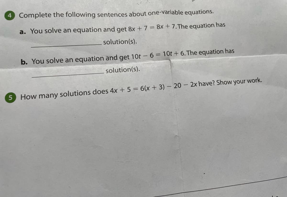 Complete the following sentences about one-variable equations.
a. You solve an equation and get 8x + 7 = 8x + 7.The equation has
solution(s).
b. You solve an equation and get 10t – 6 = 10t + 6. The equation has
%3D
solution(s).
5 How many solutions does 4x + 5 = 6(x + 3) – 20 – 2x have? Show your work.
